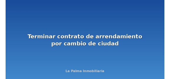 terminar contrato de arrendamiento por cambio de ciudad