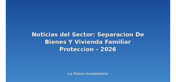 noticias del sector separacion de bienes y vivienda familiar proteccion 2026