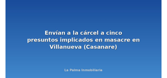 envian a la carcel a cinco presuntos implicados en masacre en villanueva casanare